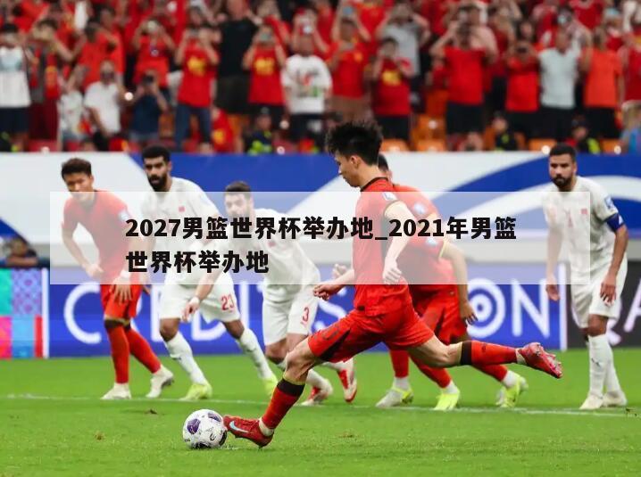 2027男篮世界杯举办地_2021年男篮世界杯举办地