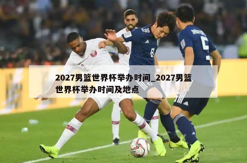 2027男篮世界杯举办时间_2027男篮世界杯举办时间及地点