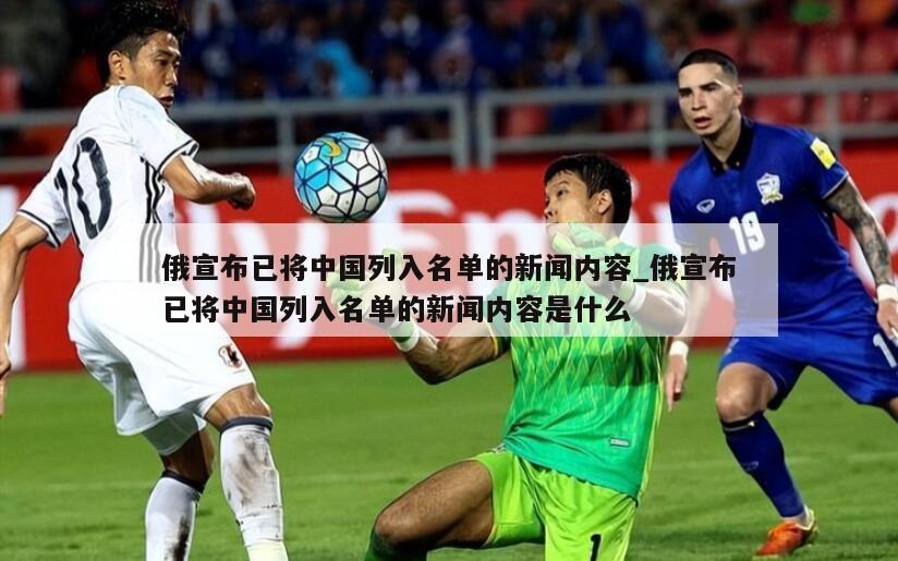 俄宣布已将中国列入名单的新闻内容_俄宣布已将中国列入名单的新闻内容是什么