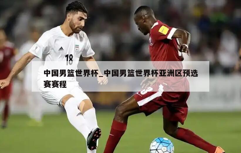 中国男篮世界杯_中国男篮世界杯亚洲区预选赛赛程