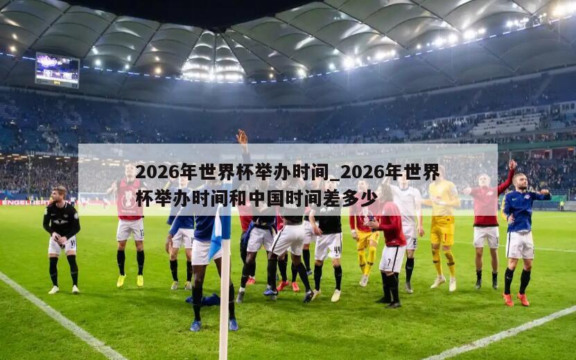 2026年世界杯举办时间_2026年世界杯举办时间和中国时间差多少