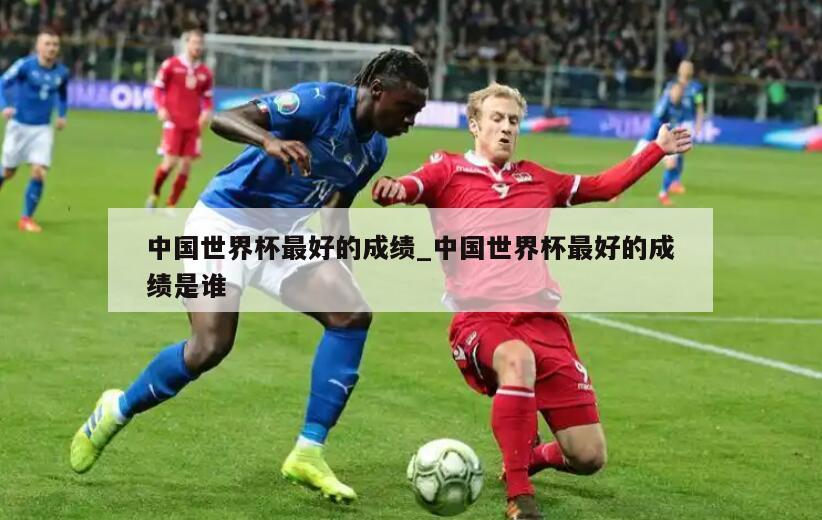 中国世界杯最好的成绩_中国世界杯最好的成绩是谁