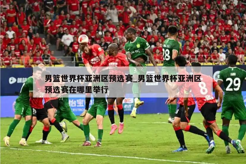 男篮世界杯亚洲区预选赛_男篮世界杯亚洲区预选赛在哪里举行
