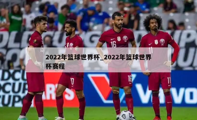 2022年篮球世界杯_2022年篮球世界杯赛程