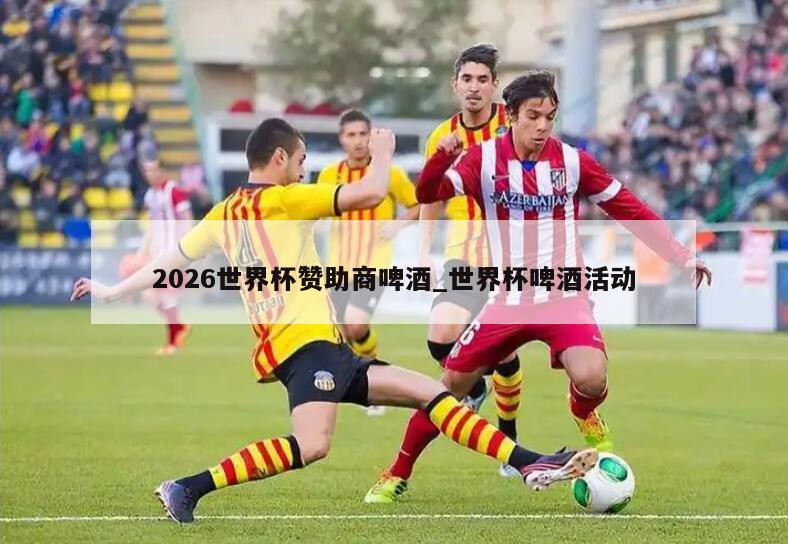 2026世界杯赞助商啤酒_世界杯啤酒活动