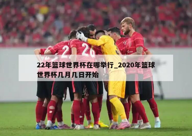 22年篮球世界杯在哪举行_2020年篮球世界杯几月几日开始