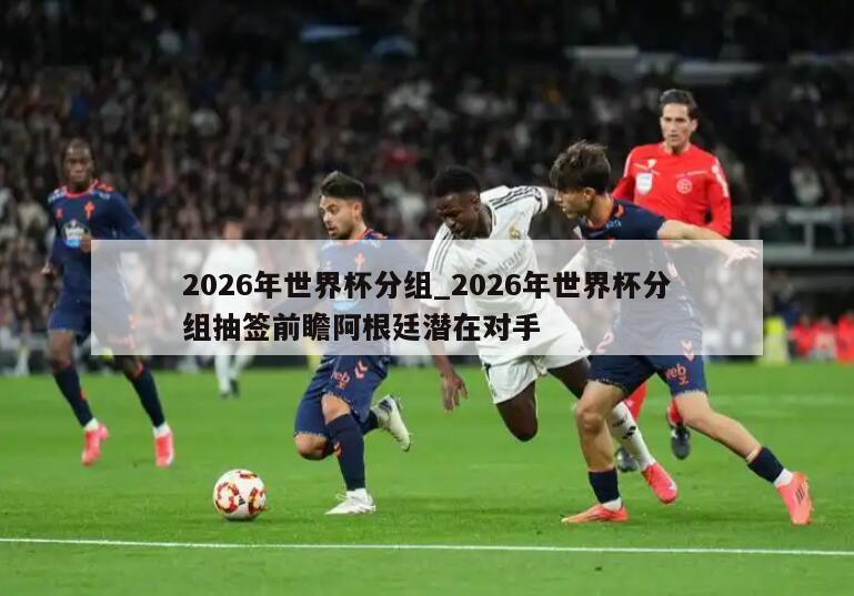2026年世界杯分组_2026年世界杯分组抽签前瞻阿根廷潜在对手