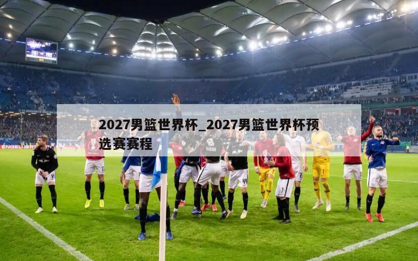 2027男篮世界杯_2027男篮世界杯预选赛赛程