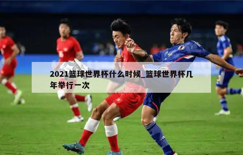 2021篮球世界杯什么时候_篮球世界杯几年举行一次