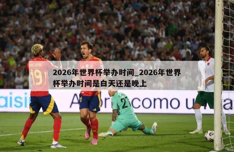 2026年世界杯举办时间_2026年世界杯举办时间是白天还是晚上
