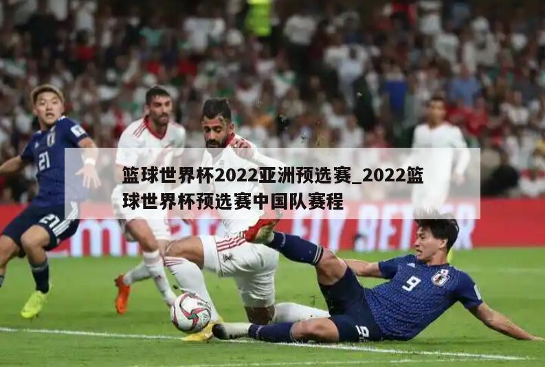 篮球世界杯2022亚洲预选赛_2022篮球世界杯预选赛中国队赛程