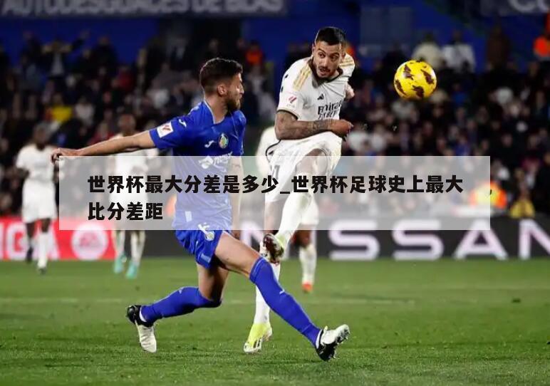 世界杯最大分差是多少_世界杯足球史上最大比分差距