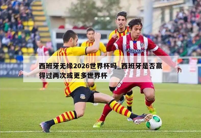 西班牙无缘2026世界杯吗_西班牙是否赢得过两次或更多世界杯