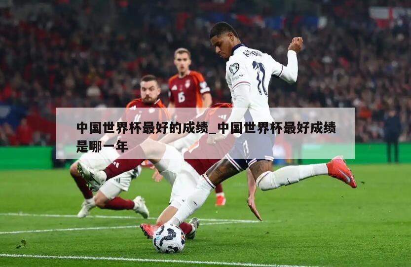 中国世界杯最好的成绩_中国世界杯最好成绩是哪一年