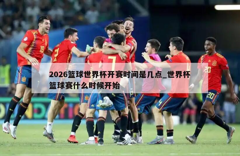 2026篮球世界杯开赛时间是几点_世界杯篮球赛什么时候开始