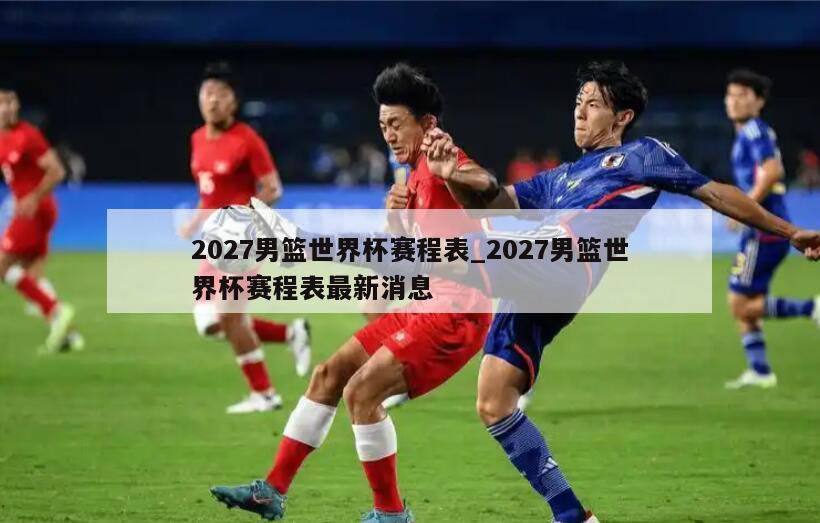 2027男篮世界杯赛程表_2027男篮世界杯赛程表最新消息