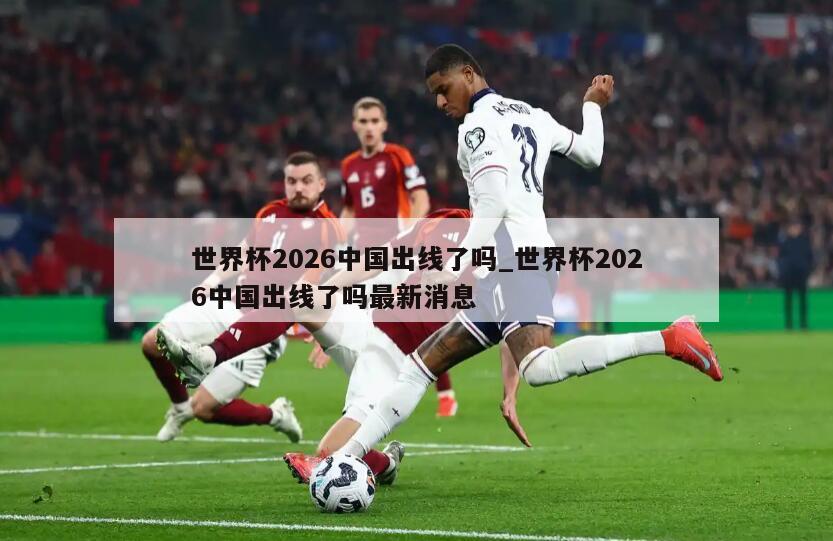 世界杯2026中国出线了吗_世界杯2026中国出线了吗最新消息