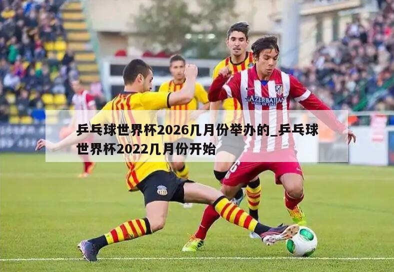 乒乓球世界杯2026几月份举办的_乒乓球世界杯2022几月份开始
