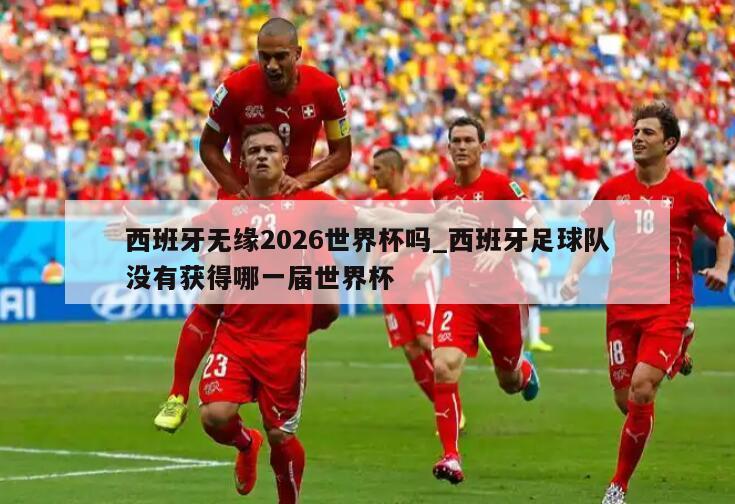 西班牙无缘2026世界杯吗_西班牙足球队没有获得哪一届世界杯