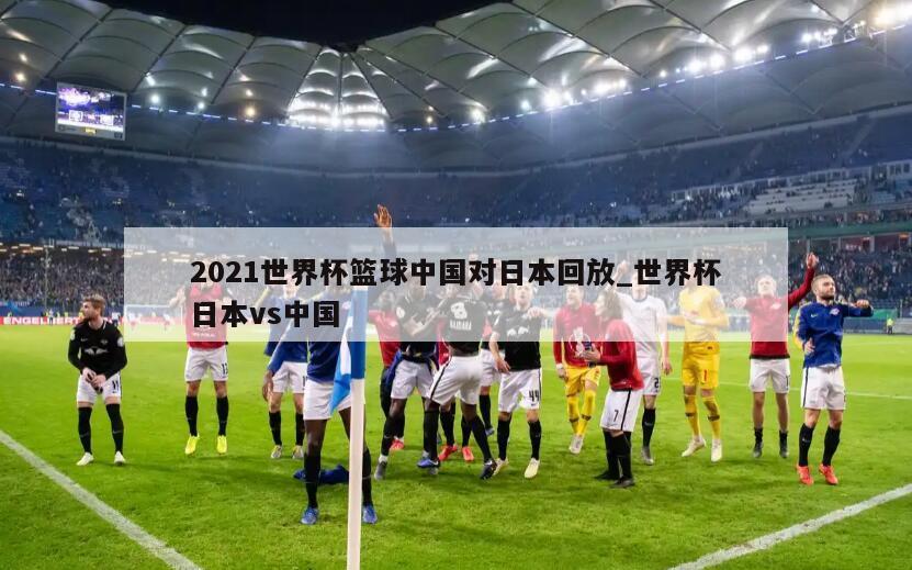 2021世界杯篮球中国对日本回放_世界杯日本vs中国