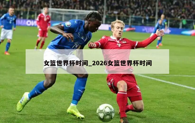 女篮世界杯时间_2026女篮世界杯时间