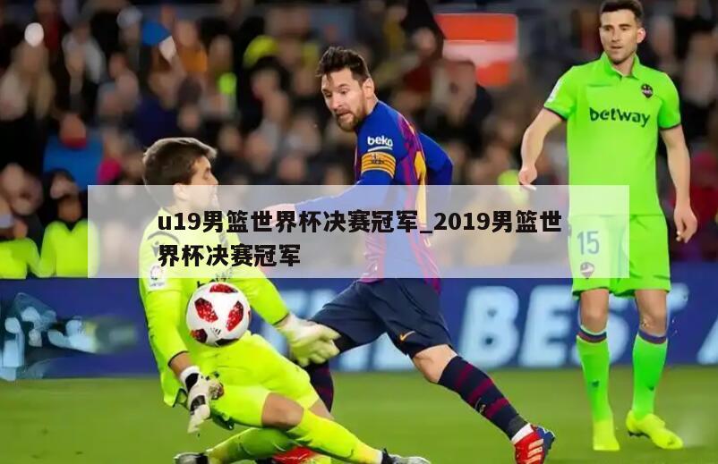 u19男篮世界杯决赛冠军_2019男篮世界杯决赛冠军