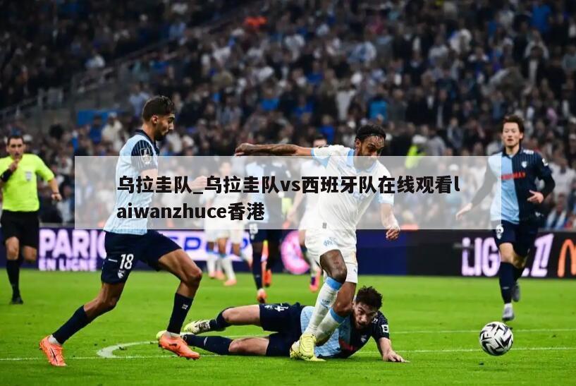 乌拉圭队_乌拉圭队vs西班牙队在线观看laiwanzhuce香港