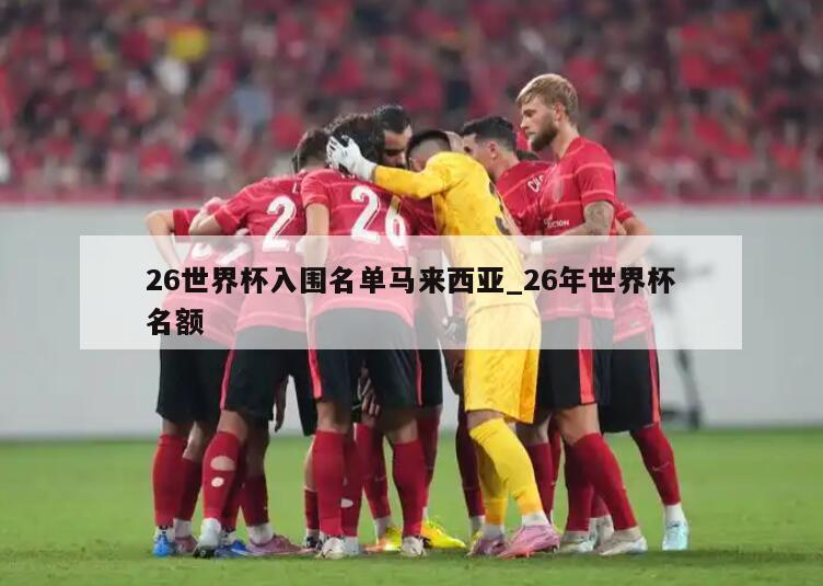 26世界杯入围名单马来西亚_26年世界杯名额