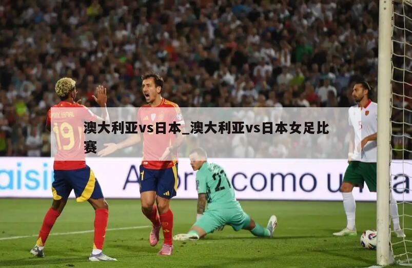 澳大利亚vs日本_澳大利亚vs日本女足比赛
