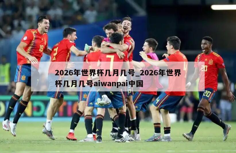 2026年世界杯几月几号_2026年世界杯几月几号aiwanpai中国