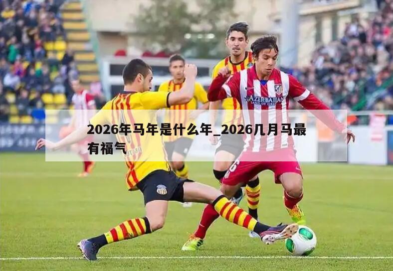 2026年马年是什么年_2026几月马最有福气