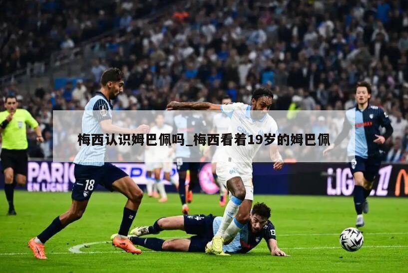 梅西认识姆巴佩吗_梅西看着19岁的姆巴佩
