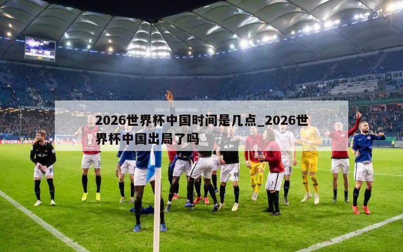 2026世界杯中国时间是几点_2026世界杯中国出局了吗